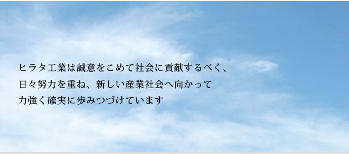 ヒラタ工業は誠意をこめて社会に貢献するべく、日々努力を重ね、新しい産業社会へ向かって力強く確実に歩み続けています